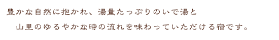 豊かな自然に抱かれ、湯量たっぷりのいで湯と山里のゆるやかな時の流れを味わっていただける宿です。